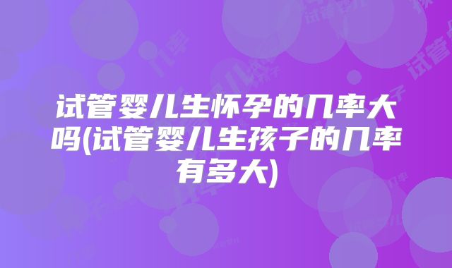 试管婴儿生怀孕的几率大吗(试管婴儿生孩子的几率有多大)