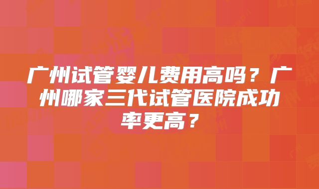 广州试管婴儿费用高吗？广州哪家三代试管医院成功率更高？