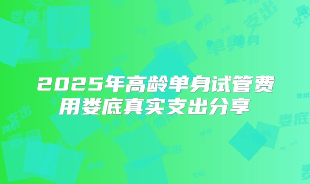 2025年高龄单身试管费用娄底真实支出分享