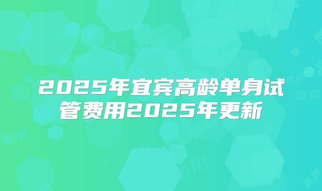 2025年宜宾高龄单身试管费用2025年更新