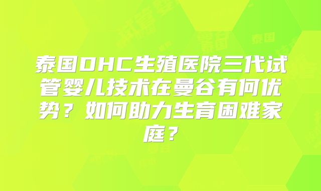 泰国DHC生殖医院三代试管婴儿技术在曼谷有何优势？如何助力生育困难家庭？