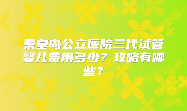 秦皇岛公立医院三代试管婴儿费用多少？攻略有哪些？