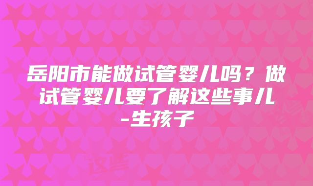 岳阳市能做试管婴儿吗?做试管婴儿要了解这些事儿-生孩子