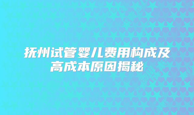 抚州试管婴儿费用构成及高成本原因揭秘