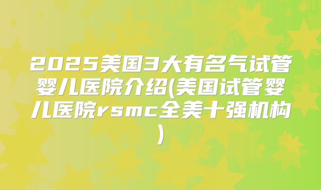 2025美国3大有名气试管婴儿医院介绍(美国试管婴儿医院rsmc全美十强机构)