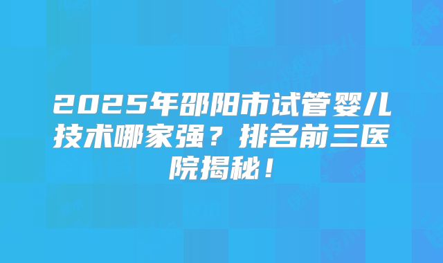 2025年邵阳市试管婴儿技术哪家强?排名前三医院揭秘!