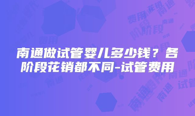 南通做试管婴儿多少钱？各阶段花销都不同-试管费用