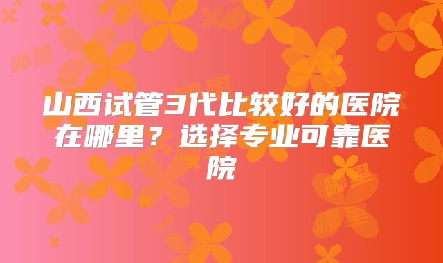 山西试管3代比较好的医院在哪里？选择专业可靠医院