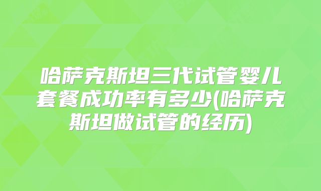 哈萨克斯坦三代试管婴儿套餐成功率有多少(哈萨克斯坦做试管的经历)
