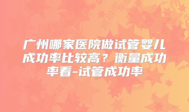 广州哪家医院做试管婴儿成功率比较高？衡量成功率看-试管成功率