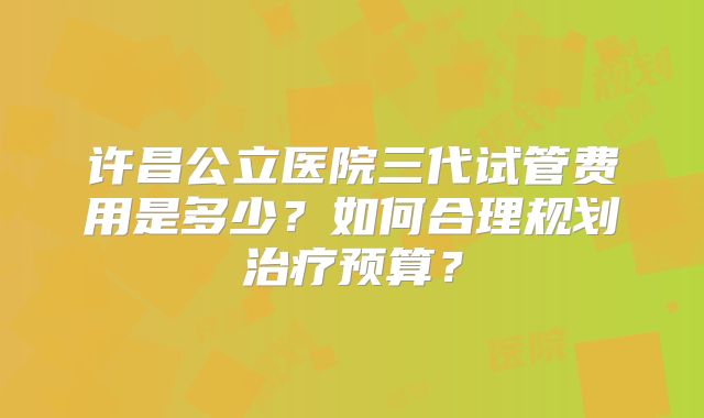 许昌公立医院三代试管费用是多少？如何合理规划治疗预算？