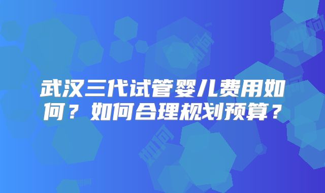 武汉三代试管婴儿费用如何？如何合理规划预算？