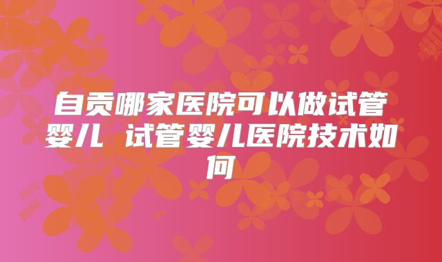 自贡哪家医院可以做试管婴儿 试管婴儿医院技术如何