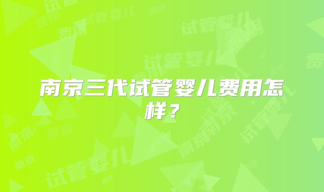 南京三代试管婴儿费用怎样？