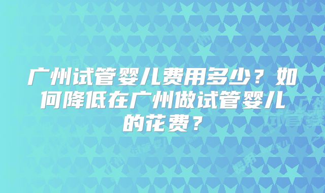 广州试管婴儿费用多少？如何降低在广州做试管婴儿的花费？