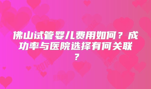 佛山试管婴儿费用如何？成功率与医院选择有何关联？