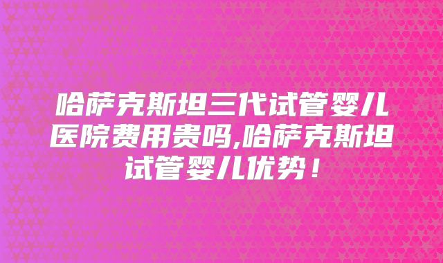 哈萨克斯坦三代试管婴儿医院费用贵吗,哈萨克斯坦试管婴儿优势！