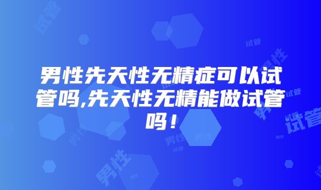 男性先天性无精症可以试管吗,先天性无精能做试管吗！