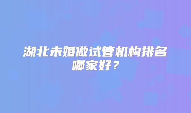 湖北未婚做试管机构排名哪家好？