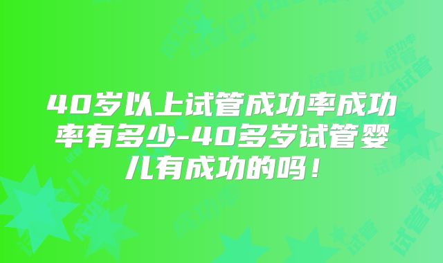 40岁以上试管成功率成功率有多少-40多岁试管婴儿有成功的吗！