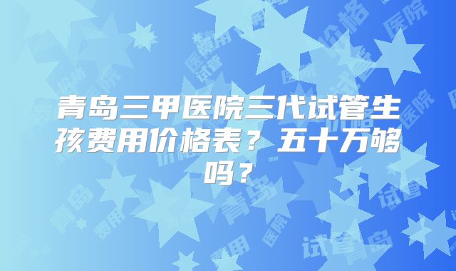 青岛三甲医院三代试管生孩费用价格表？五十万够吗？