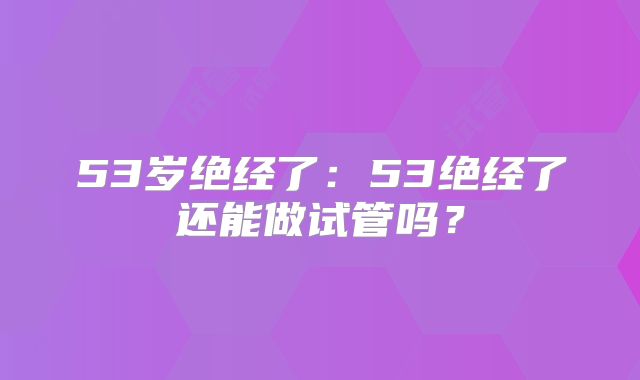 53岁绝经了：53绝经了还能做试管吗？