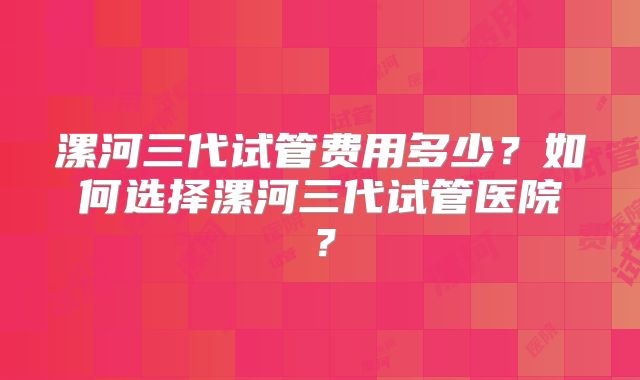 漯河三代试管费用多少？如何选择漯河三代试管医院？