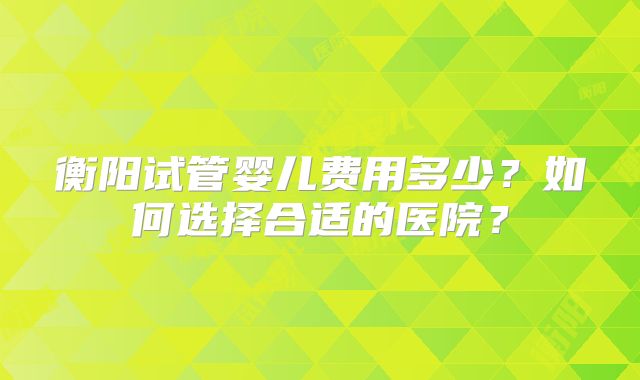 衡阳试管婴儿费用多少？如何选择合适的医院？