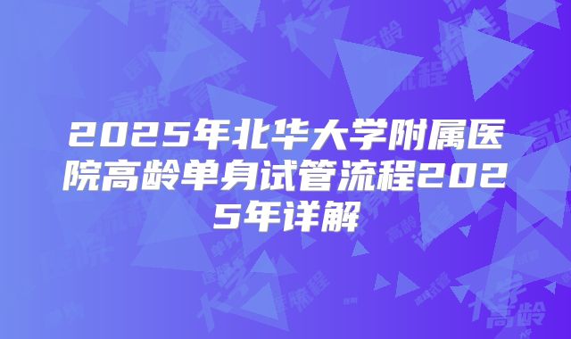 2025年北华大学附属医院高龄单身试管流程2025年详解