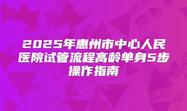 2025年惠州市中心人民医院试管流程高龄单身5步操作指南