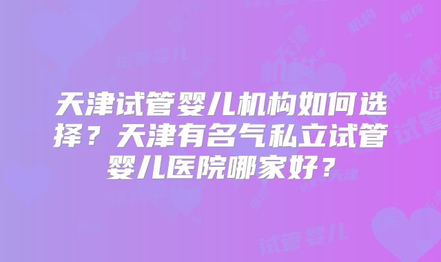 天津试管婴儿机构如何选择？天津有名气私立试管婴儿医院哪家好？