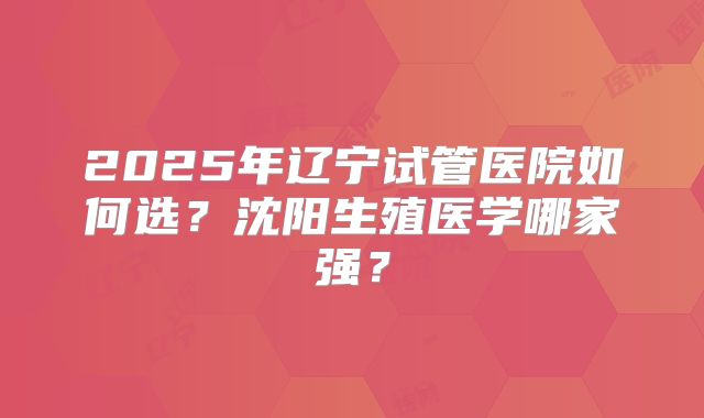 2025年辽宁试管医院如何选？沈阳生殖医学哪家强？