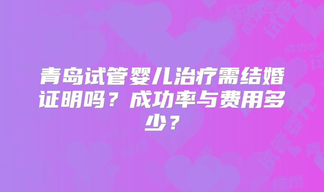 青岛试管婴儿治疗需结婚证明吗？成功率与费用多少？