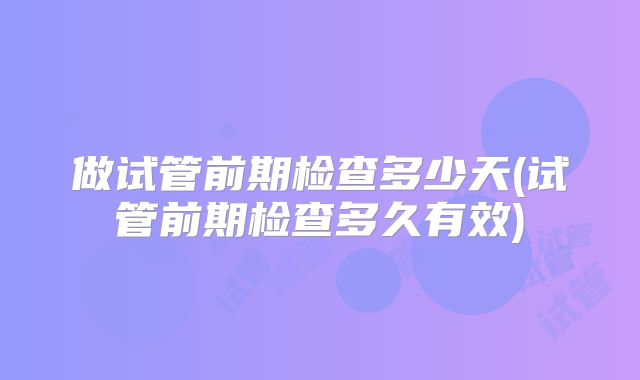 做试管前期检查多少天(试管前期检查多久有效)