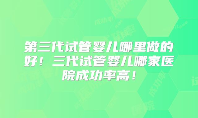 第三代试管婴儿哪里做的好!三代试管婴儿哪家医院成功率高!