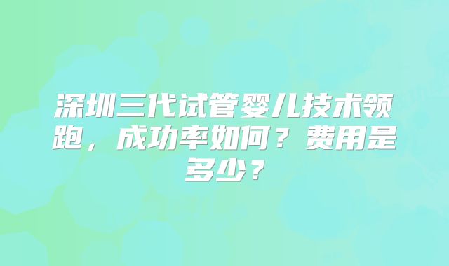 深圳三代试管婴儿技术领跑，成功率如何？费用是多少？