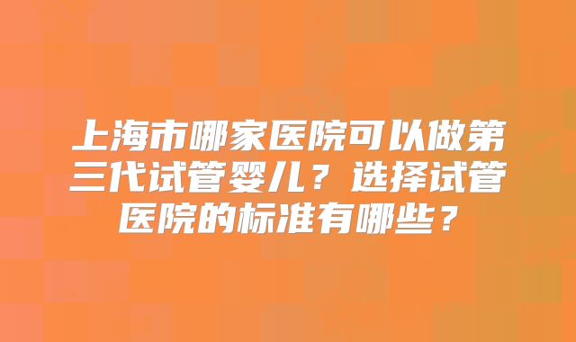 上海市哪家医院可以做第三代试管婴儿？选择试管医院的标准有哪些？