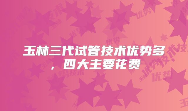 玉林三代试管技术优势多，四大主要花费