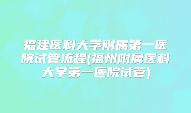 福建医科大学附属第一医院试管流程(福州附属医科大学第一医院试管)