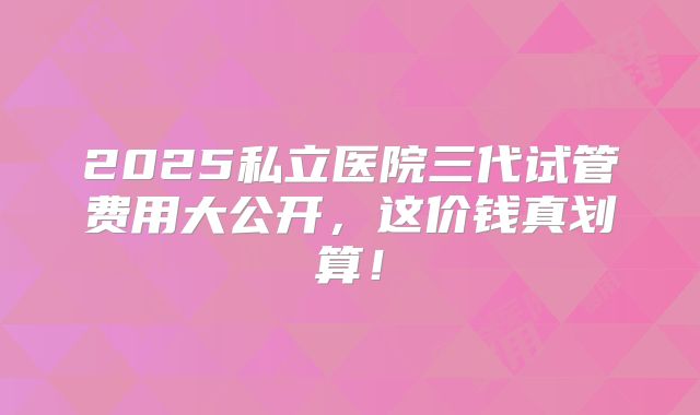 2025私立医院三代试管费用大公开，这价钱真划算！