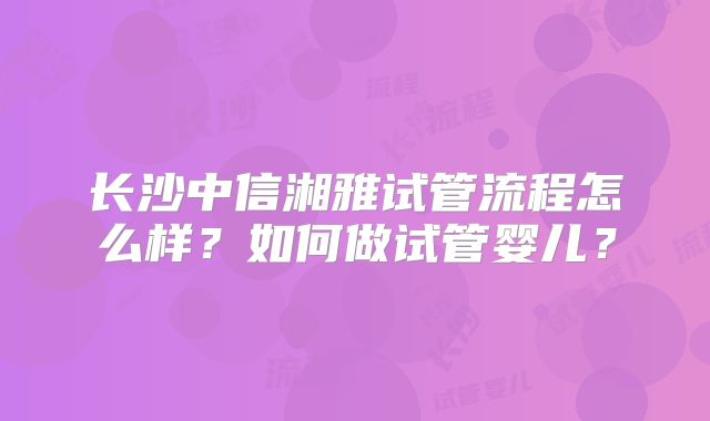 长沙中信湘雅试管流程怎么样？如何做试管婴儿？