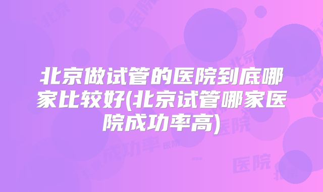 北京做试管的医院到底哪家比较好(北京试管哪家医院成功率高)