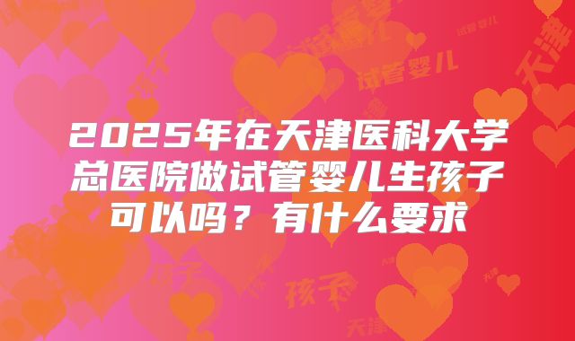 2025年在天津医科大学总医院做试管婴儿生孩子可以吗？有什么要求