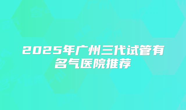 2025年广州三代试管有名气医院推荐