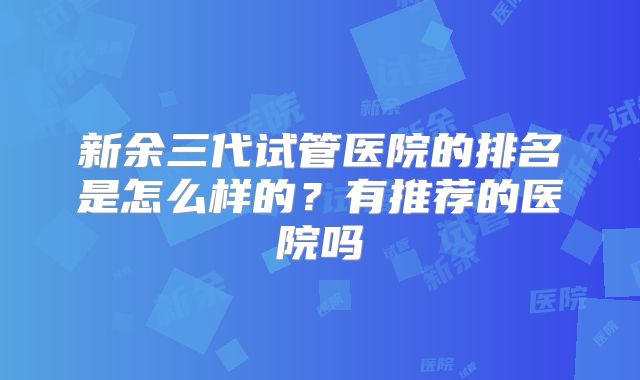 新余三代试管医院的排名是怎么样的？有推荐的医院吗