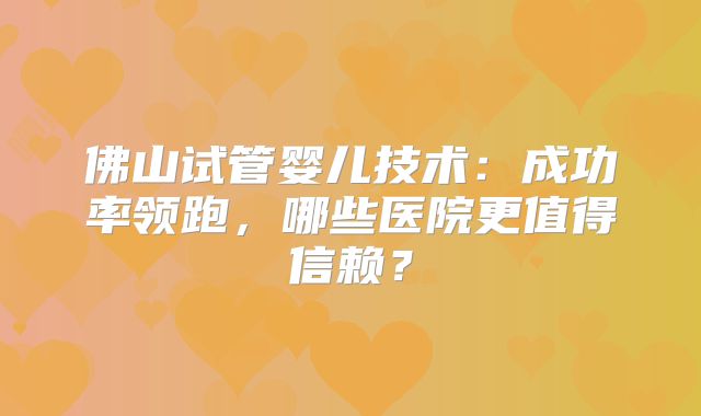 佛山试管婴儿技术：成功率领跑，哪些医院更值得信赖？