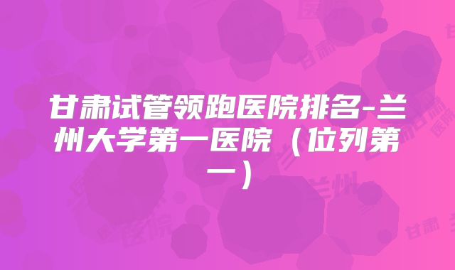 甘肃试管领跑医院排名-兰州大学第一医院（位列第一）