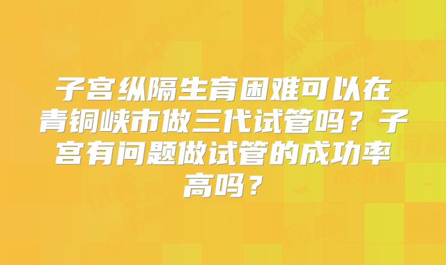 子宫纵隔生育困难可以在青铜峡市做三代试管吗？子宫有问题做试管的成功率高吗？