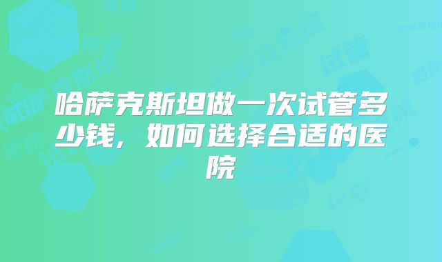 哈萨克斯坦做一次试管多少钱, 如何选择合适的医院