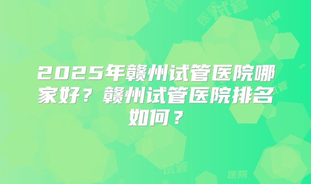 2025年赣州试管医院哪家好？赣州试管医院排名如何？